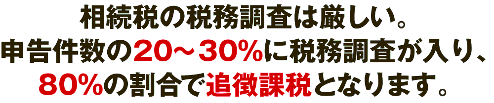 相続税の税務調査は厳しい。申告件数の20~30%に税務調査が入り、80%の割合で追徴課税となります。