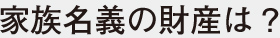 家族名義の財産は?